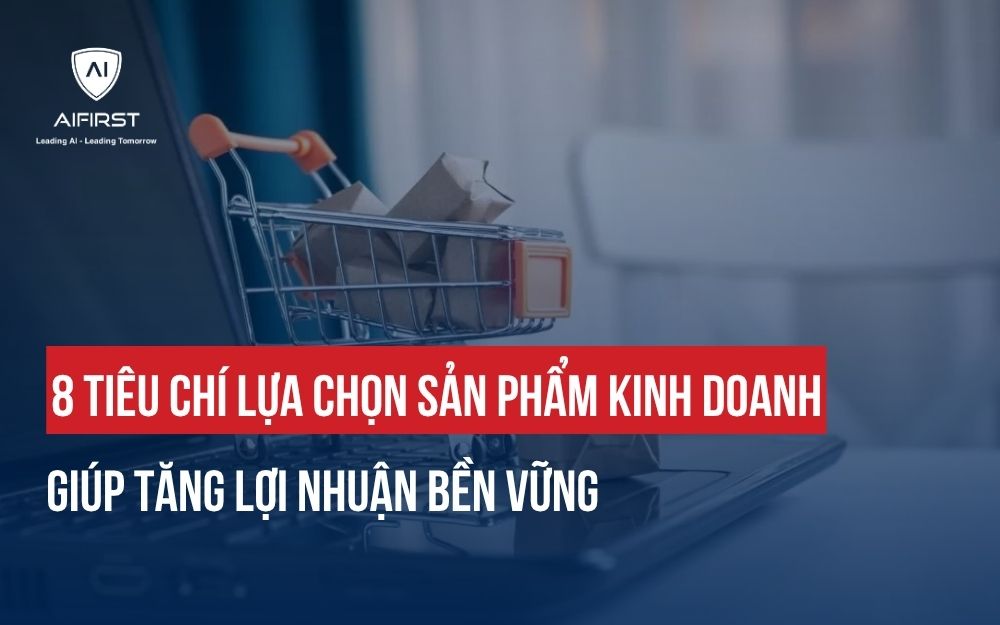 8 TIÊU CHÍ LỰA CHỌN SẢN PHẨM KINH DOANH GIÚP TĂNG LỢI NHUẬN BỀN VỮNG